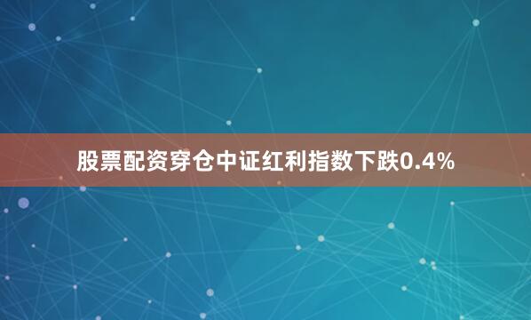 股票配资穿仓中证红利指数下跌0.4%