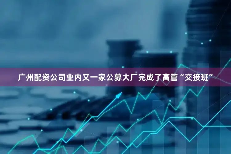 广州配资公司业内又一家公募大厂完成了高管“交接班”