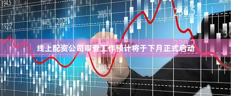 线上配资公司审查工作预计将于下月正式启动