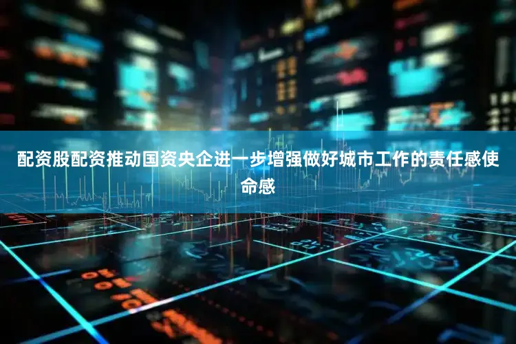 配资股配资推动国资央企进一步增强做好城市工作的责任感使命感