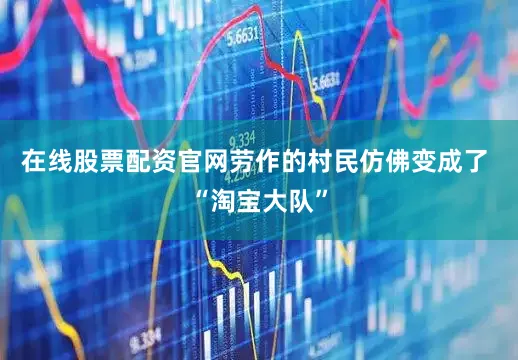 在线股票配资官网劳作的村民仿佛变成了 “淘宝大队”