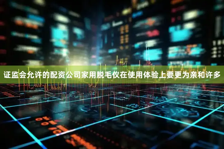 证监会允许的配资公司家用脱毛仪在使用体验上要更为亲和许多